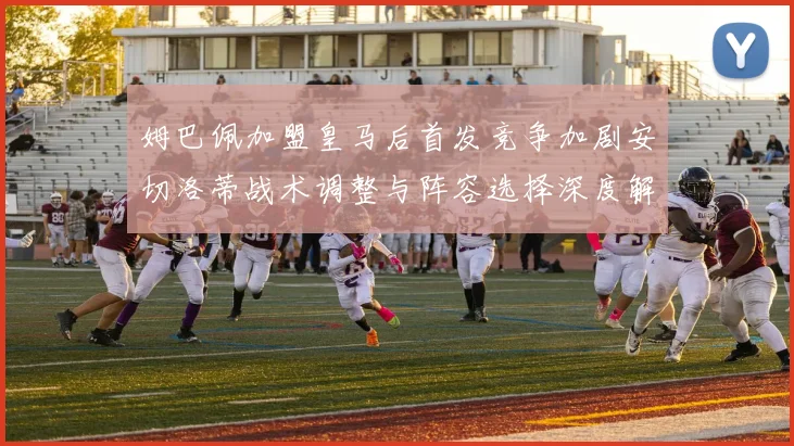 姆巴佩加盟皇马后首发竞争加剧安切洛蒂战术调整与阵容选择深度解析