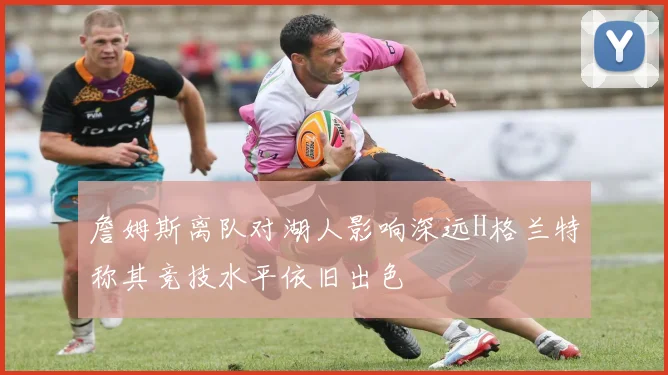 詹姆斯离队对湖人影响深远H格兰特称其竞技水平依旧出色